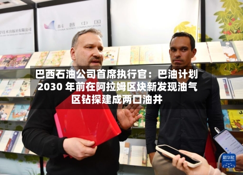 巴西石油公司首席执行官：巴油计划 2030 年前在阿拉姆区块新发现油气区钻探建成两口油井