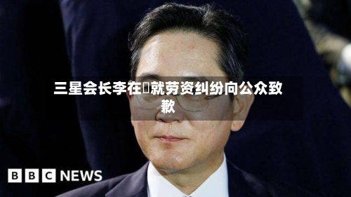 三星会长李在镕就劳资纠纷向公众致歉