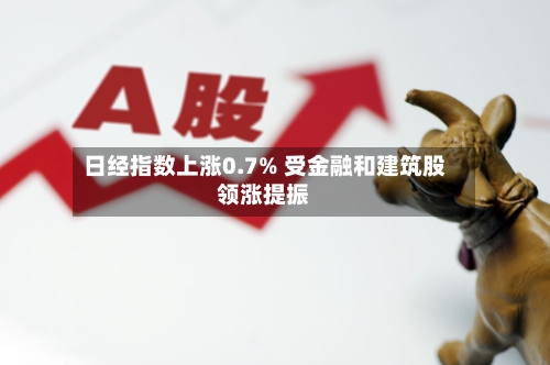 日经指数上涨0.7% 受金融和建筑股领涨提振