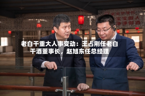 老白干重大人事变动:王占刚任老白干酒董事长,赵旭东任总经理