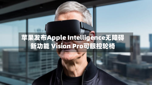 苹果发布Apple Intelligence无障碍新功能 Vision Pro可眼控轮椅