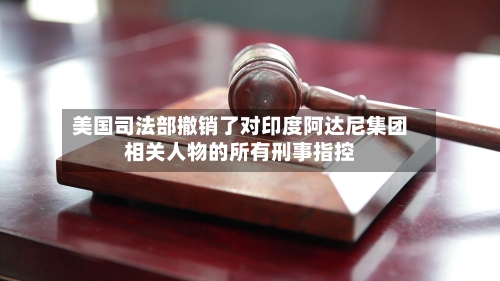 美国司法部撤销了对印度阿达尼集团相关人物的所有刑事指控