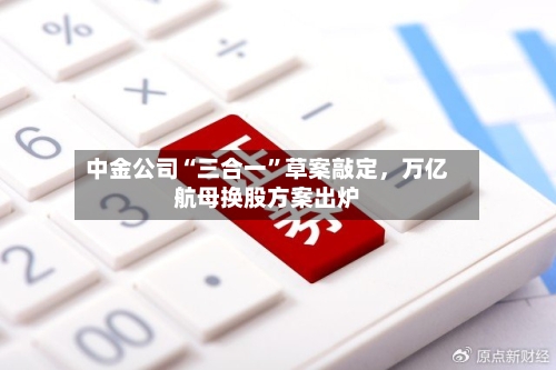 中金公司“三合一”草案敲定，万亿航母换股方案出炉-第1张图片