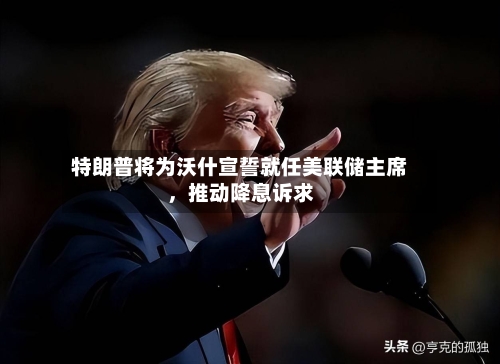 特朗普将为沃什宣誓就任美联储主席,推动降息诉求